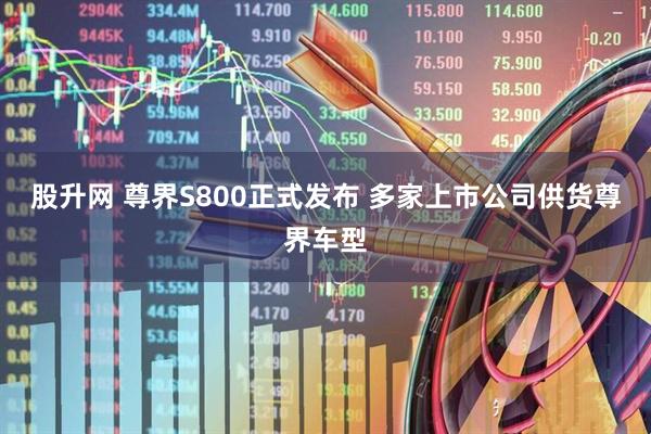 股升网 尊界S800正式发布 多家上市公司供货尊界车型