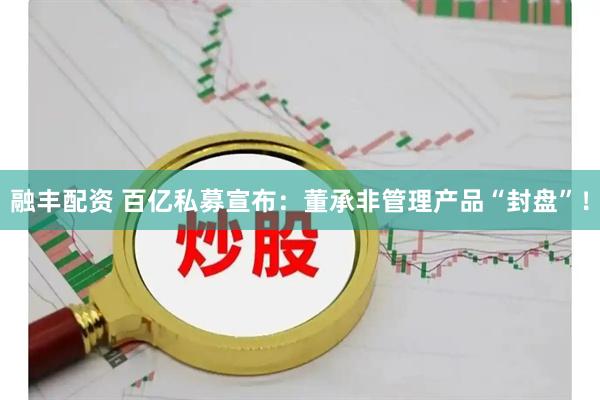 融丰配资 百亿私募宣布：董承非管理产品“封盘”！