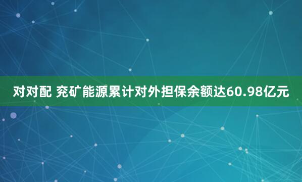 对对配 兖矿能源累计对外担保余额达60.98亿元