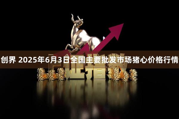 创界 2025年6月3日全国主要批发市场猪心价格行情