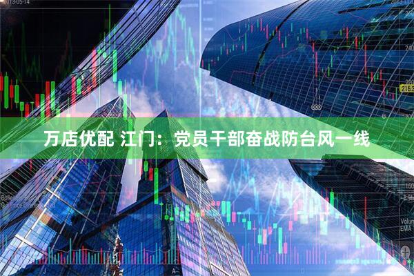 万店优配 江门：党员干部奋战防台风一线
