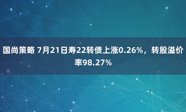 国尚策略 7月21日寿22转债上涨0.26%，转股溢价率98.27%
