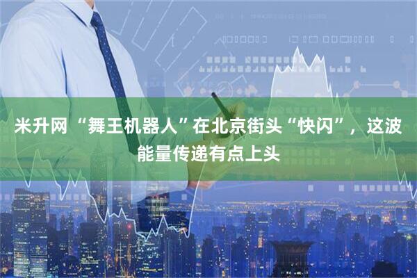米升网 “舞王机器人”在北京街头“快闪”，这波能量传递有点上头