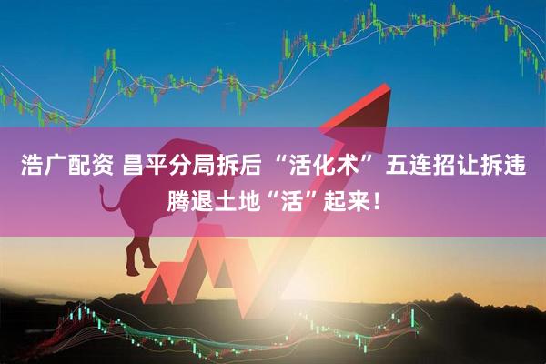 浩广配资 昌平分局拆后 “活化术” 五连招让拆违腾退土地“活”起来！