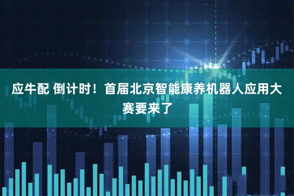 应牛配 倒计时！首届北京智能康养机器人应用大赛要来了