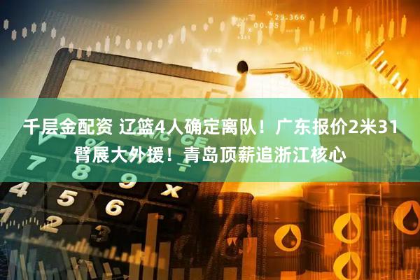 千层金配资 辽篮4人确定离队！广东报价2米31臂展大外援！青岛顶薪追浙江核心