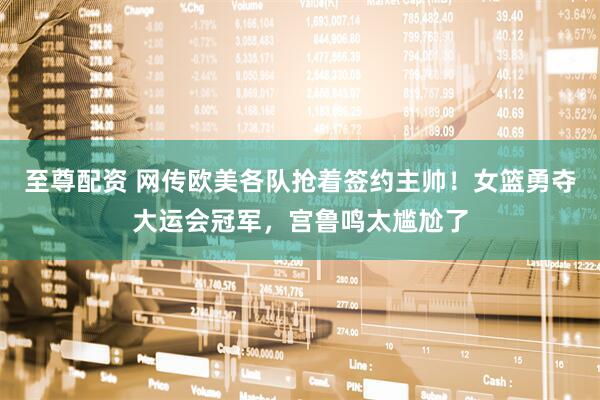 至尊配资 网传欧美各队抢着签约主帅！女篮勇夺大运会冠军，宫鲁鸣太尴尬了