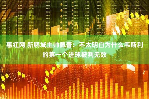 惠红网 新鹏城主帅佩普：不太明白为什么韦斯利的第一个进球被判无效