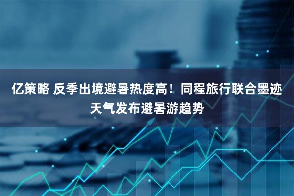 亿策略 反季出境避暑热度高！同程旅行联合墨迹天气发布避暑游趋势