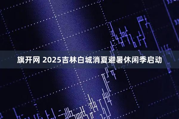 旗开网 2025吉林白城消夏避暑休闲季启动
