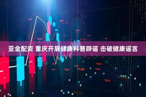 亚金配资 重庆开展健康科普辟谣 击破健康谣言