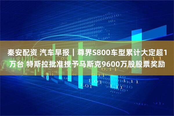 秦安配资 汽车早报｜尊界S800车型累计大定超1万台 特斯拉批准授予马斯克9600万股股票奖励