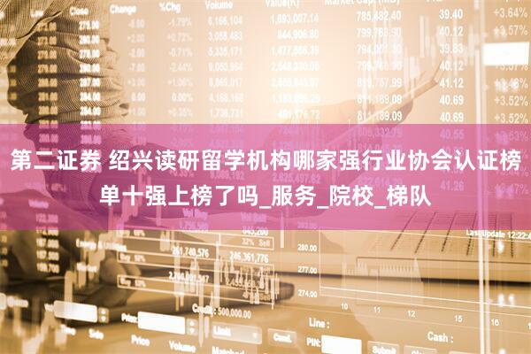 第二证券 绍兴读研留学机构哪家强行业协会认证榜单十强上榜了吗_服务_院校_梯队