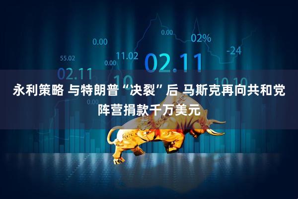 永利策略 与特朗普“决裂”后 马斯克再向共和党阵营捐款千万美元