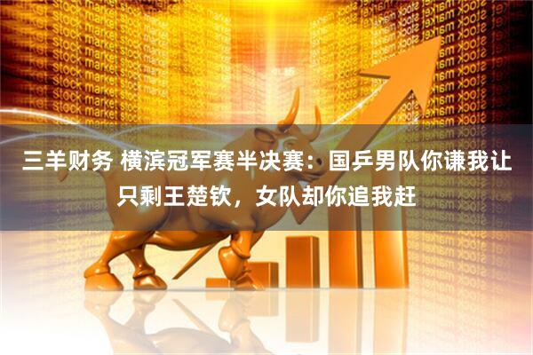 三羊财务 横滨冠军赛半决赛：国乒男队你谦我让只剩王楚钦，女队却你追我赶