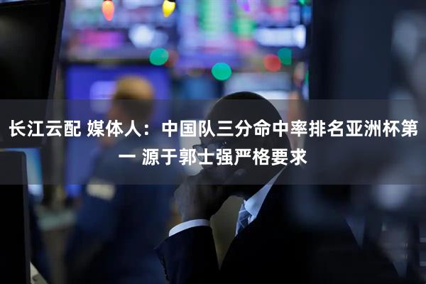 长江云配 媒体人：中国队三分命中率排名亚洲杯第一 源于郭士强严格要求