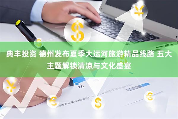 典丰投资 德州发布夏季大运河旅游精品线路 五大主题解锁清凉与文化盛宴