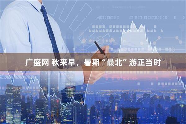 广盛网 秋来早，暑期“最北”游正当时