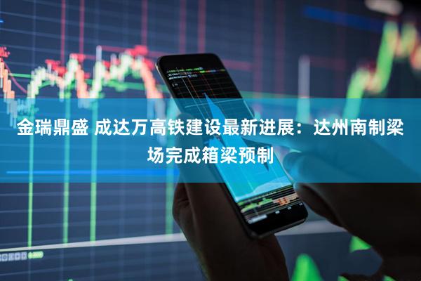 金瑞鼎盛 成达万高铁建设最新进展：达州南制梁场完成箱梁预制