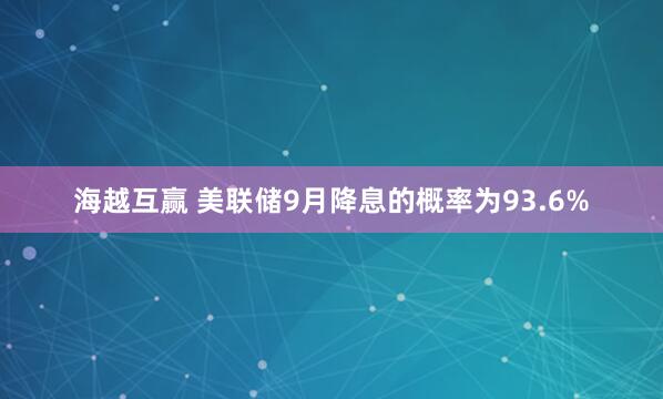 海越互赢 美联储9月降息的概率为93.6%