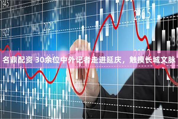 名鼎配资 30余位中外记者走进延庆，触摸长城文脉