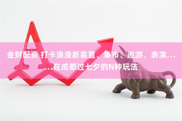 金财配资 打卡浪漫新装置、集市、巡游、表演……在成都过七夕的N种玩法