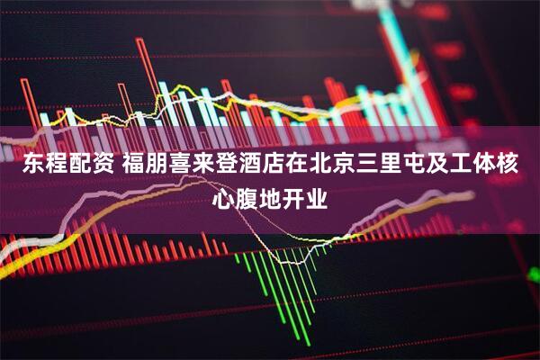 东程配资 福朋喜来登酒店在北京三里屯及工体核心腹地开业