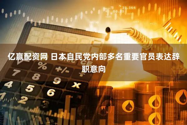 亿赢配资网 日本自民党内部多名重要官员表达辞职意向