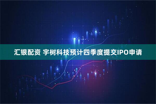 汇银配资 宇树科技预计四季度提交IPO申请