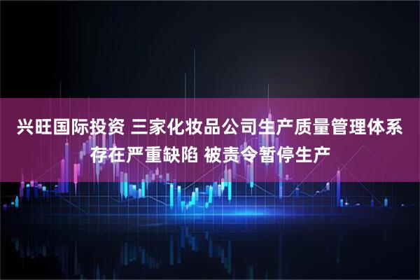 兴旺国际投资 三家化妆品公司生产质量管理体系存在严重缺陷 被责令暂停生产