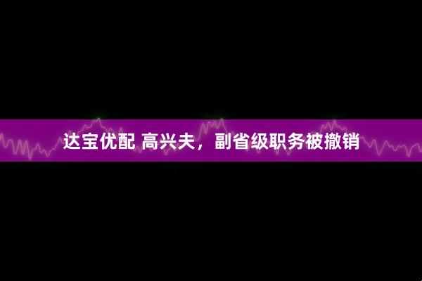 达宝优配 高兴夫，副省级职务被撤销