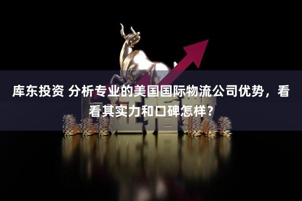 库东投资 分析专业的美国国际物流公司优势，看看其实力和口碑怎样？