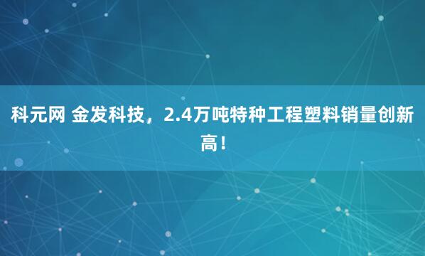 科元网 金发科技，2.4万吨特种工程塑料销量创新高！