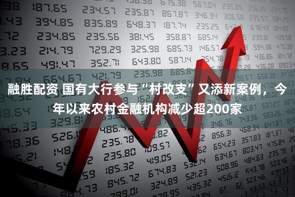 融胜配资 国有大行参与“村改支”又添新案例，今年以来农村金融机构减少超200家