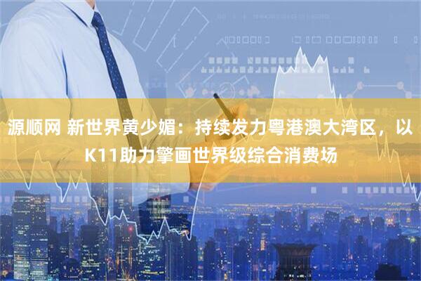 源顺网 新世界黄少媚：持续发力粤港澳大湾区，以K11助力擎画世界级综合消费场