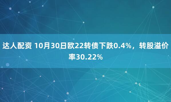 达人配资 10月30日欧22转债下跌0.4%，转股溢价率30.22%
