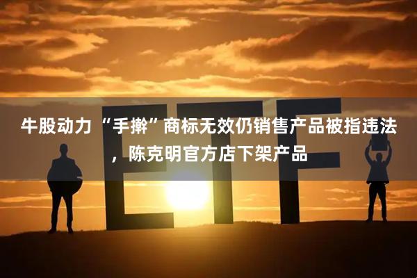 牛股动力 “手擀”商标无效仍销售产品被指违法，陈克明官方店下架产品