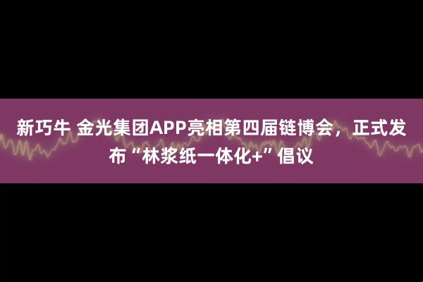 新巧牛 金光集团APP亮相第四届链博会，正式发布“林浆纸一体化+”倡议